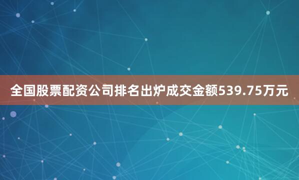 全国股票配资公司排名出炉成交金额539.75万元