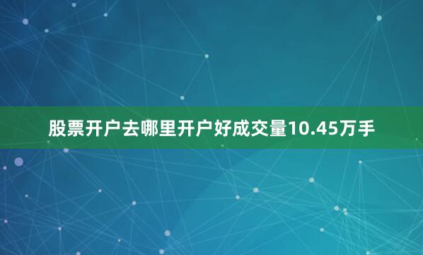 股票开户去哪里开户好成交量10.45万手