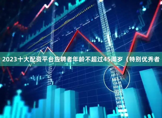 2023十大配资平台应聘者年龄不超过45周岁（特别优秀者