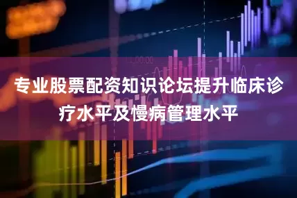 专业股票配资知识论坛提升临床诊疗水平及慢病管理水平