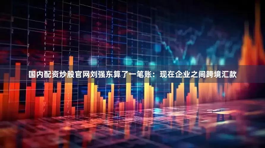 国内配资炒股官网刘强东算了一笔账：现在企业之间跨境汇款