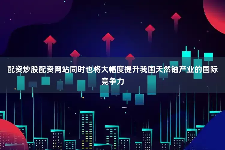 配资炒股配资网站同时也将大幅度提升我国天然铀产业的国际竞争力