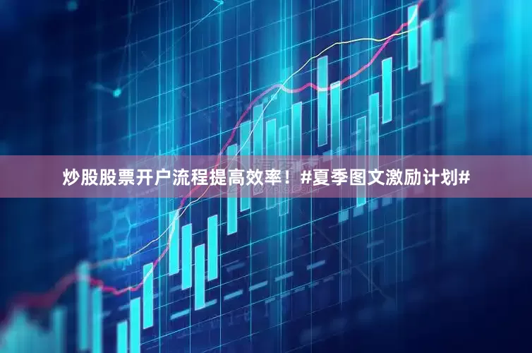 炒股股票开户流程提高效率！#夏季图文激励计划#