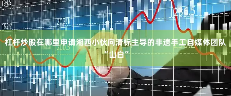 杠杆炒股在哪里申请湘西小伙向清标主导的非遗手工自媒体团队“山白”