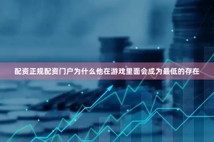 配资正规配资门户为什么他在游戏里面会成为最低的存在