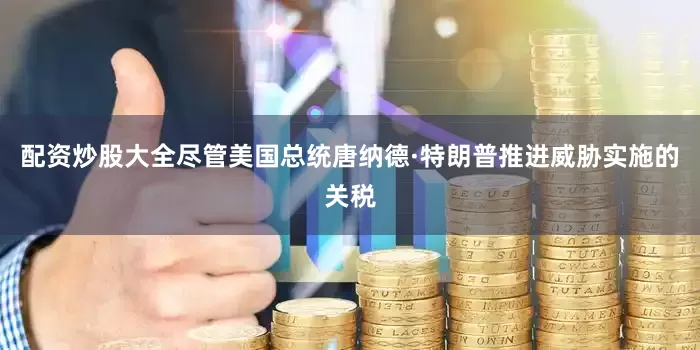 配资炒股大全尽管美国总统唐纳德·特朗普推进威胁实施的关税