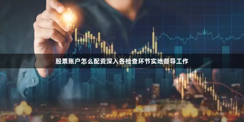 股票账户怎么配资深入各检查环节实地督导工作
